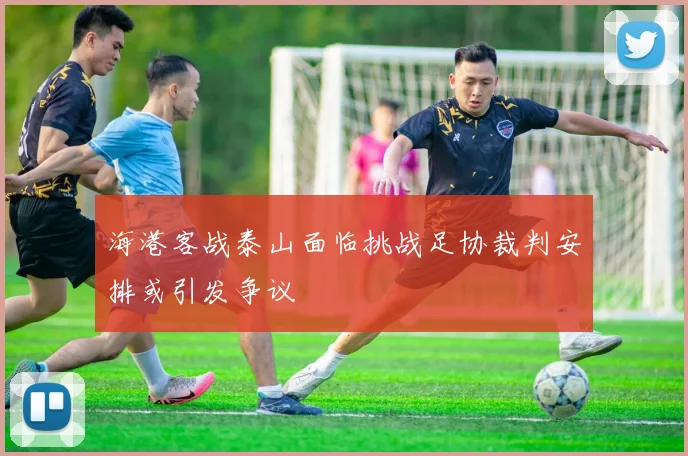 海港客战泰山面临挑战足协裁判安排或引发争议