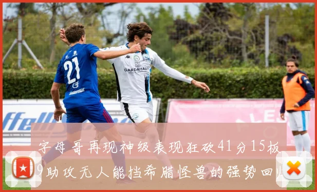 字母哥再现神级表现狂砍41分15板9助攻无人能挡希腊怪兽的强势回归