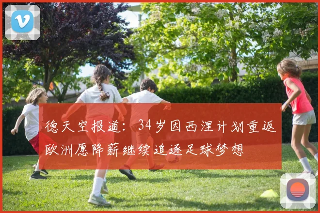 德天空报道：34岁因西涅计划重返欧洲愿降薪继续追逐足球梦想