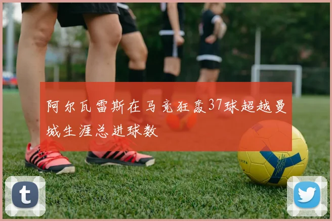 阿尔瓦雷斯在马竞狂轰37球超越曼城生涯总进球数