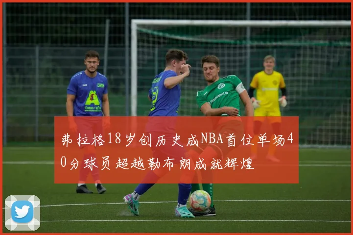 弗拉格18岁创历史成NBA首位单场40分球员超越勒布朗成就辉煌