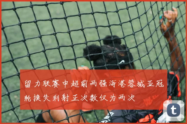留力联赛中超前两强海港蓉城亚冠轮换失利射正次数仅为两次