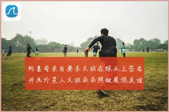 约基奇亲自要求文班在球衣上签名并画外星人文班乖乖照做展现友谊与幽默
