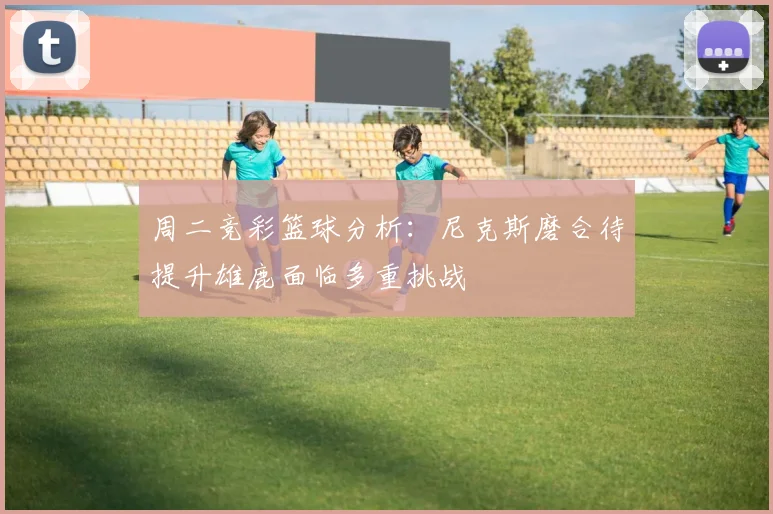 周二竞彩篮球分析：尼克斯磨合待提升雄鹿面临多重挑战