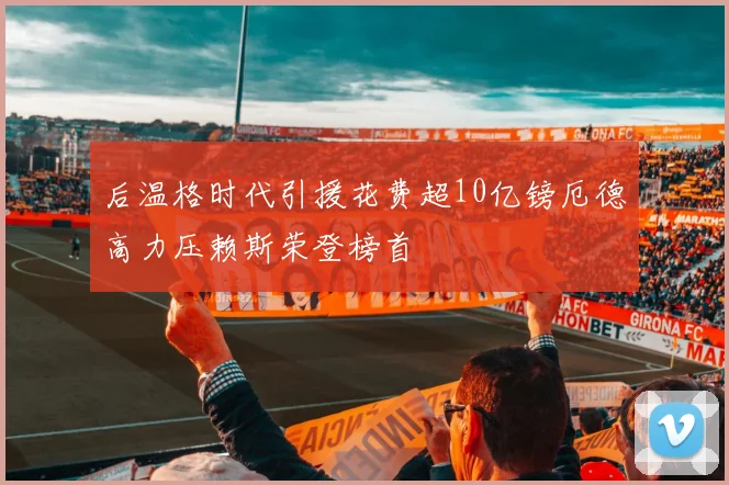 后温格时代引援花费超10亿镑厄德高力压赖斯荣登榜首