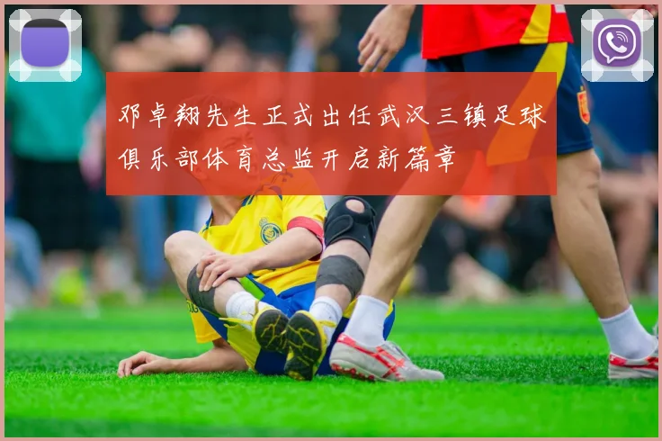 邓卓翔先生正式出任武汉三镇足球俱乐部体育总监开启新篇章