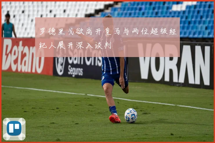 罗德里戈欲离开皇马与两位超级经纪人展开深入谈判