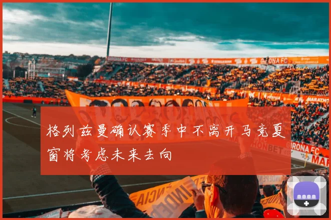 格列兹曼确认赛季中不离开马竞夏窗将考虑未来去向