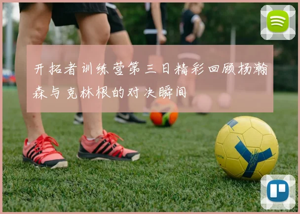 开拓者训练营第三日精彩回顾杨瀚森与克林根的对决瞬间