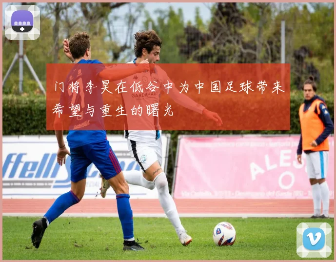 门将李昊在低谷中为中国足球带来希望与重生的曙光