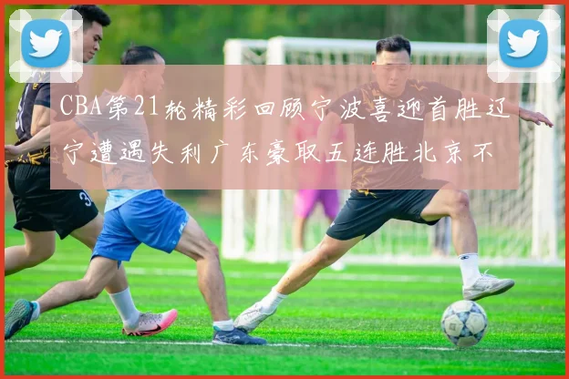 CBA第21轮精彩回顾宁波喜迎首胜辽宁遭遇失利广东豪取五连胜北京不敌天津江苏力克新疆