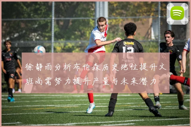 徐静雨分析布伦森历史地位提升文班尚需努力提升产量与未来潜力