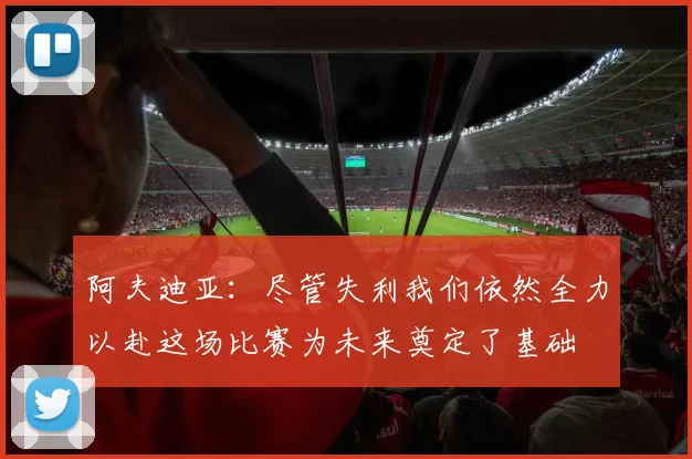阿夫迪亚：尽管失利我们依然全力以赴这场比赛为未来奠定了基础
