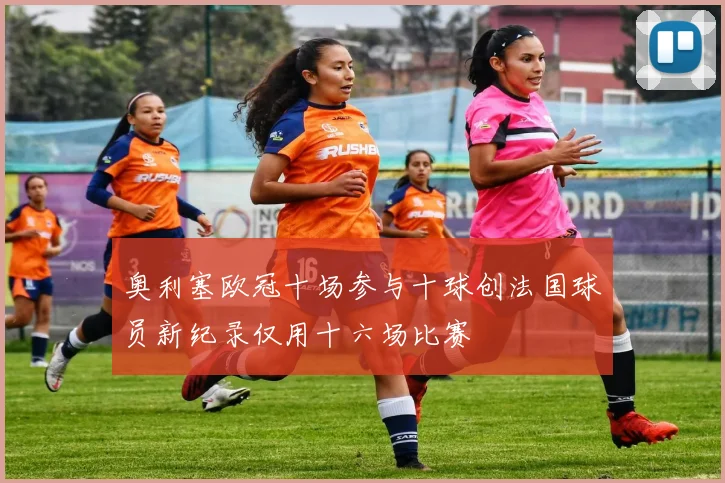 奥利塞欧冠十场参与十球创法国球员新纪录仅用十六场比赛