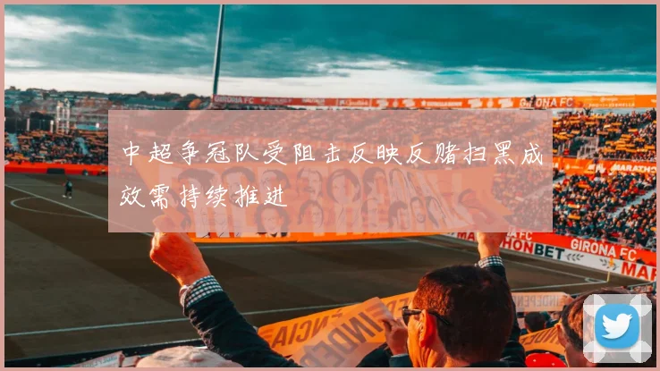 中超争冠队受阻击反映反赌扫黑成效需持续推进