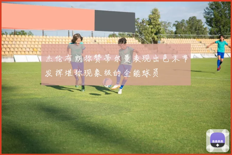 杰伦布朗称赞蒂尔曼表现出色末节发挥堪称现象级的全能球员