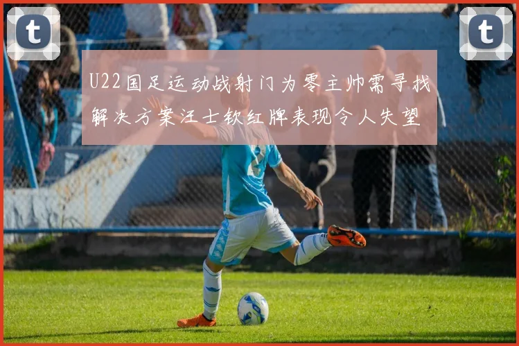 U22国足运动战射门为零主帅需寻找解决方案汪士钦红牌表现令人失望