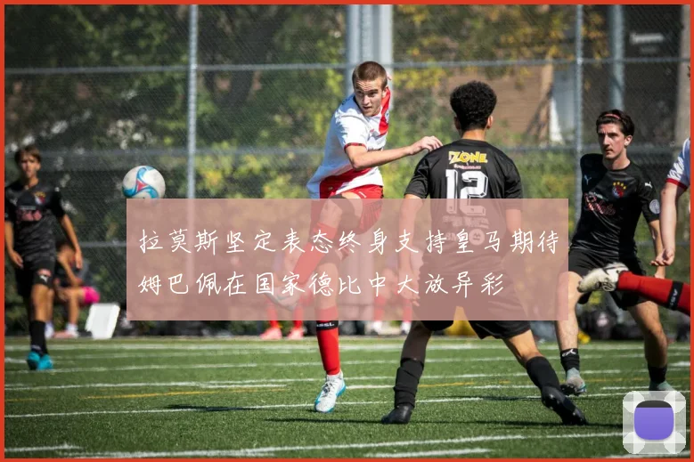 拉莫斯坚定表态终身支持皇马期待姆巴佩在国家德比中大放异彩